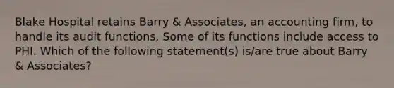 Blake Hospital retains Barry & Associates, an accounting firm, to handle its audit functions. Some of its functions include access to PHI. Which of the following statement(s) is/are true about Barry & Associates?