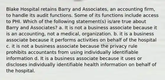 Blake Hospital retains Barry and Associates, an accounting firm, to handle its audit functions. Some of its functions include access to PHI. Which of the following statement(s) is/are true about Barry and Associates? a. It is not a business associate because it is an accounting, not a medical, organization. b. it is a business associate because it performs activities on behalf of the hospital c. it is not a business associate because the privacy rule prohibits accountants from using individually identifiable information d. It is a business associate because it uses or discloses individually identifiable health information on behalf of the hospital.