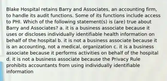 Blake Hospital retains Barry and Associates, an accounting firm, to handle its audit functions. Some of its functions include access to PHI. Which of the following statement(s) is (are) true about Barry and Associates? a. it is a business associate because it uses or discloses individually identifiable health information on behalf of the hospital b. it is not a business associate because it is an accounting, not a medical, organization c. it is a business associate because it performs activities on behalf of the hospital d. it is not a business associate because the Privacy Rule prohibits accountants from using individually identifiable information