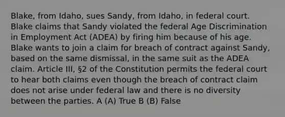 Blake, from Idaho, sues Sandy, from Idaho, in federal court. Blake claims that Sandy violated the federal Age Discrimination in Employment Act (ADEA) by firing him because of his age. Blake wants to join a claim for breach of contract against Sandy, based on the same dismissal, in the same suit as the ADEA claim. Article III, §2 of the Constitution permits the federal court to hear both claims even though the breach of contract claim does not arise under federal law and there is no diversity between the parties. A (A) True B (B) False