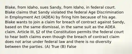 Blake, from Idaho, sues Sandy, from Idaho, in federal court. Blake claims that Sandy violated the federal Age Discrimination in Employment Act (ADEA) by firing him because of his age. Blake wants to join a claim for breach of contract against Sandy, based on the same dismissal, in the same suit as the ADEA claim. Article III, §2 of the Constitution permits the federal court to hear both claims even though the breach of contract claim does not arise under federal law and there is no diversity between the parties. (A) True (B) False