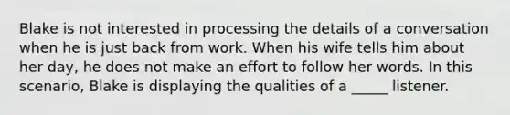 Blake is not interested in processing the details of a conversation when he is just back from work. When his wife tells him about her day, he does not make an effort to follow her words. In this scenario, Blake is displaying the qualities of a _____ listener.