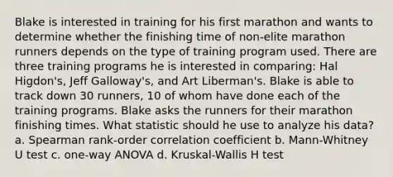 Blake is interested in training for his first marathon and wants to determine whether the finishing time of non-elite marathon runners depends on the type of training program used. There are three training programs he is interested in comparing: Hal Higdon's, Jeff Galloway's, and Art Liberman's. Blake is able to track down 30 runners, 10 of whom have done each of the training programs. Blake asks the runners for their marathon finishing times. What statistic should he use to analyze his data? a. Spearman rank-order correlation coefficient b. Mann-Whitney U test c. one-way ANOVA d. Kruskal-Wallis H test