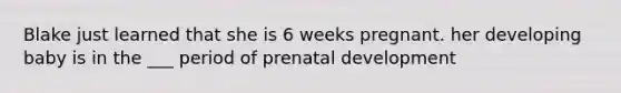 Blake just learned that she is 6 weeks pregnant. her developing baby is in the ___ period of prenatal development