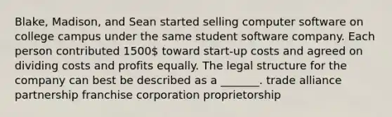 Blake, Madison, and Sean started selling computer software on college campus under the same student software company. Each person contributed 1500 toward start-up costs and agreed on dividing costs and profits equally. The legal structure for the company can best be described as a _______. trade alliance partnership franchise corporation proprietorship