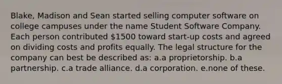 Blake, Madison and Sean started selling computer software on college campuses under the name Student Software Company. Each person contributed 1500 toward start-up costs and agreed on dividing costs and profits equally. The legal structure for the company can best be described as: a.a proprietorship. b.a partnership. c.a trade alliance. d.a corporation. e.none of these.