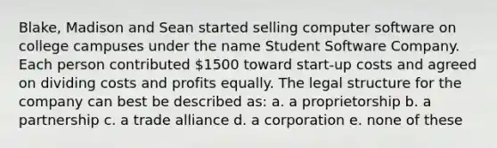 Blake, Madison and Sean started selling computer software on college campuses under the name Student Software Company. Each person contributed 1500 toward start-up costs and agreed on dividing costs and profits equally. The legal structure for the company can best be described as: a. a proprietorship b. a partnership c. a trade alliance d. a corporation e. none of these