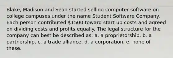 Blake, Madison and Sean started selling computer software on college campuses under the name Student Software Company. Each person contributed 1500 toward start-up costs and agreed on dividing costs and profits equally. The legal structure for the company can best be described as: a. a proprietorship. b. a partnership. c. a trade alliance. d. a corporation. e. none of these.