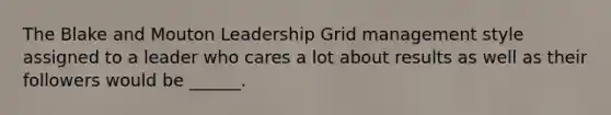 The Blake and Mouton Leadership Grid management style assigned to a leader who cares a lot about results as well as their followers would be ______.