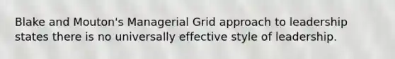 Blake and Mouton's Managerial Grid approach to leadership states there is no universally effective style of leadership.