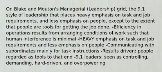 On Blake and Mouton's Managerial (Leadership) grid, the 9,1 style of leadership that places heavy emphasis on task and job requirements, and less emphasis on people, except to the extent that people are tools for getting the job done. -Efficiency in operations results from arranging conditions of work such that human interference is minimal -HEAVY emphasis on task and job requirements and less emphasis on people -Communicating with subordinates mainly for task instructions -Results driven: people regarded as tools to that end -9,1 leaders: seen as controlling, demanding, hard-driven, and overpowering