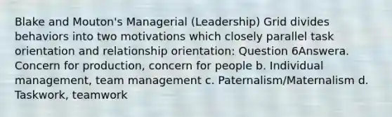 Blake and Mouton's Managerial (Leadership) Grid divides behaviors into two motivations which closely parallel task orientation and relationship orientation: Question 6Answera. Concern for production, concern for people b. Individual management, team management c. Paternalism/Maternalism d. Taskwork, teamwork