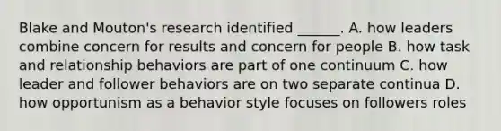 Blake and Mouton's research identified ______. A. how leaders combine concern for results and concern for people B. how task and relationship behaviors are part of one continuum C. how leader and follower behaviors are on two separate continua D. how opportunism as a behavior style focuses on followers roles