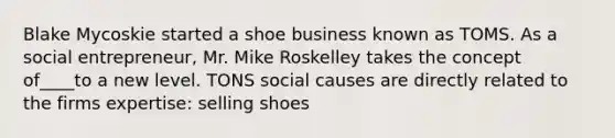 Blake Mycoskie started a shoe business known as TOMS. As a social entrepreneur, Mr. Mike Roskelley takes the concept of____to a new level. TONS social causes are directly related to the firms expertise: selling shoes