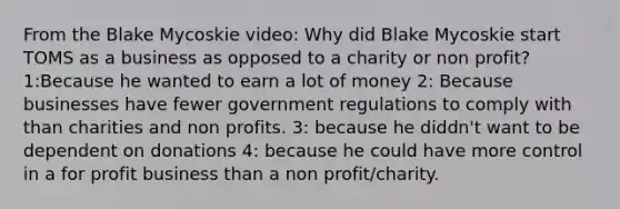 From the Blake Mycoskie video: Why did Blake Mycoskie start TOMS as a business as opposed to a charity or non profit? 1:Because he wanted to earn a lot of money 2: Because businesses have fewer government regulations to comply with than charities and non profits. 3: because he diddn't want to be dependent on donations 4: because he could have more control in a for profit business than a non profit/charity.