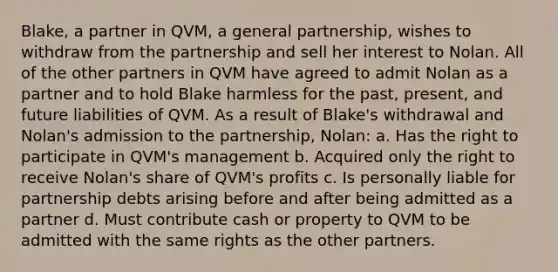 Blake, a partner in QVM, a general partnership, wishes to withdraw from the partnership and sell her interest to Nolan. All of the other partners in QVM have agreed to admit Nolan as a partner and to hold Blake harmless for the past, present, and future liabilities of QVM. As a result of Blake's withdrawal and Nolan's admission to the partnership, Nolan: a. Has the right to participate in QVM's management b. Acquired only the right to receive Nolan's share of QVM's profits c. Is personally liable for partnership debts arising before and after being admitted as a partner d. Must contribute cash or property to QVM to be admitted with the same rights as the other partners.