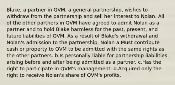 Blake, a partner in QVM, a general partnership, wishes to withdraw from the partnership and sell her interest to Nolan. All of the other partners in QVM have agreed to admit Nolan as a partner and to hold Blake harmless for the past, present, and future liabilities of QVM. As a result of Blake's withdrawal and Nolan's admission to the partnership, Nolan a.Must contribute cash or property to QVM to be admitted with the same rights as the other partners. b.Is personally liable for partnership liabilities arising before and after being admitted as a partner. c.Has the right to participate in QVM's management. d.Acquired only the right to receive Nolan's share of QVM's profits.