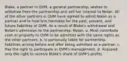 Blake, a partner in QVM, a general partnership, wishes to withdraw from the partnership and sell her interest to Nolan. All of the other partners in QVM have agreed to admit Nolan as a partner and to hold him harmless for the past, present, and future liabilities of QVM. As a result of Blake's withdrawal and Nolan's admission to the partnership, Nolan: a. Must contribute cash or property to QVM to be admitted with the same rights as the other partners. b. Is personally liable for partnership liabilities arising before and after being admitted as a partner. c. Has the right to participate in QVM's management. d. Acquired only the right to receive Blake's share of QVM's profits.