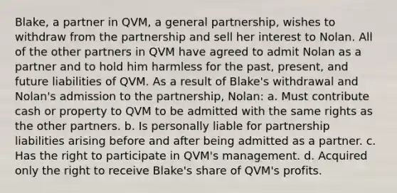 Blake, a partner in QVM, a general partnership, wishes to withdraw from the partnership and sell her interest to Nolan. All of the other partners in QVM have agreed to admit Nolan as a partner and to hold him harmless for the past, present, and future liabilities of QVM. As a result of Blake's withdrawal and Nolan's admission to the partnership, Nolan: a. Must contribute cash or property to QVM to be admitted with the same rights as the other partners. b. Is personally liable for partnership liabilities arising before and after being admitted as a partner. c. Has the right to participate in QVM's management. d. Acquired only the right to receive Blake's share of QVM's profits.