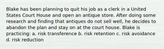 Blake has been planning to quit his job as a clerk in a United States Court House and open an antique store. After doing some research and finding that antiques do not sell well, he decides to abandon the plan and stay on at the court house. Blake is practicing: a. risk transference b. risk retention c. risk avoidance d. risk reduction