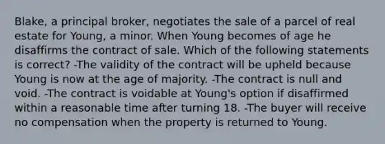 Blake, a principal broker, negotiates the sale of a parcel of real estate for Young, a minor. When Young becomes of age he disaffirms the contract of sale. Which of the following statements is correct? -The validity of the contract will be upheld because Young is now at the age of majority. -The contract is null and void. -The contract is voidable at Young's option if disaffirmed within a reasonable time after turning 18. -The buyer will receive no compensation when the property is returned to Young.