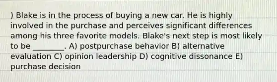 ) Blake is in the process of buying a new car. He is highly involved in the purchase and perceives significant differences among his three favorite models. Blake's next step is most likely to be ________. A) postpurchase behavior B) alternative evaluation C) opinion leadership D) cognitive dissonance E) purchase decision