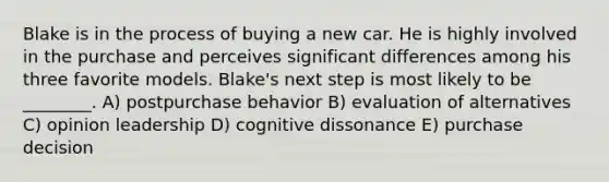 Blake is in the process of buying a new car. He is highly involved in the purchase and perceives significant differences among his three favorite models. Blake's next step is most likely to be ________. A) postpurchase behavior B) evaluation of alternatives C) opinion leadership D) cognitive dissonance E) purchase decision