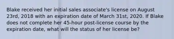 Blake received her initial sales associate's license on August 23rd, 2018 with an expiration date of March 31st, 2020. If Blake does not complete her 45-hour post-license course by the expiration date, what will the status of her license be?