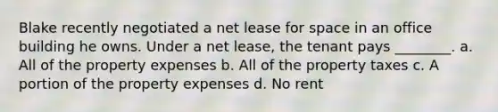 Blake recently negotiated a net lease for space in an office building he owns. Under a net lease, the tenant pays ________. a. All of the property expenses b. All of the property taxes c. A portion of the property expenses d. No rent