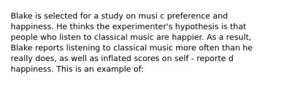 Blake is selected for a study on musi c preference and happiness. He thinks the experimenter's hypothesis is that people who listen to classical music are happier. As a result, Blake reports listening to classical music more often than he really does, as well as inflated scores on self - reporte d happiness. This is an example of: