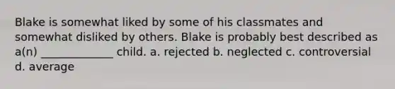 Blake is somewhat liked by some of his classmates and somewhat disliked by others. Blake is probably best described as a(n) _____________ child. a. rejected b. neglected c. controversial d. average