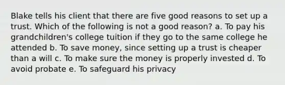 Blake tells his client that there are five good reasons to set up a trust. Which of the following is not a good reason? a. To pay his grandchildren's college tuition if they go to the same college he attended b. To save money, since setting up a trust is cheaper than a will c. To make sure the money is properly invested d. To avoid probate e. To safeguard his privacy