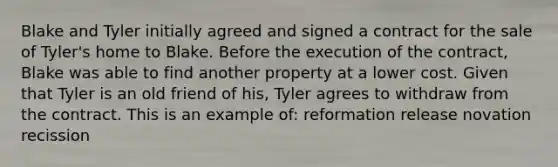 Blake and Tyler initially agreed and signed a contract for the sale of Tyler's home to Blake. Before the execution of the contract, Blake was able to find another property at a lower cost. Given that Tyler is an old friend of his, Tyler agrees to withdraw from the contract. This is an example of: reformation release novation recission