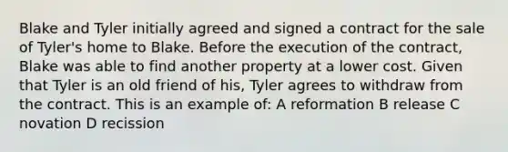 Blake and Tyler initially agreed and signed a contract for the sale of Tyler's home to Blake. Before the execution of the contract, Blake was able to find another property at a lower cost. Given that Tyler is an old friend of his, Tyler agrees to withdraw from the contract. This is an example of: A reformation B release C novation D recission