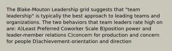 The Blake-Mouton Leadership grid suggests that "team leadership" is typically the best approach to leading teams and organizations. The two behaviors that team leaders rate high on are: A)Least Preferred Coworker Scale B)position power and leader-member relations C)concern for production and concern for people D)achievement-orientation and direction