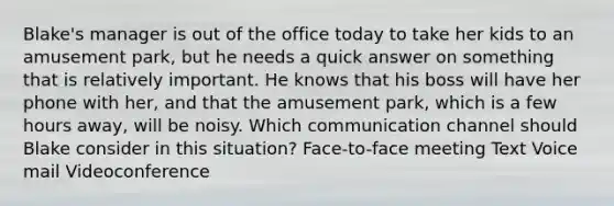 Blake's manager is out of the office today to take her kids to an amusement park, but he needs a quick answer on something that is relatively important. He knows that his boss will have her phone with her, and that the amusement park, which is a few hours away, will be noisy. Which communication channel should Blake consider in this situation? Face-to-face meeting Text Voice mail Videoconference