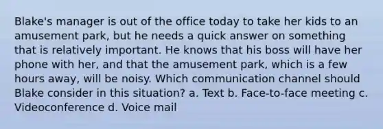 Blake's manager is out of the office today to take her kids to an amusement park, but he needs a quick answer on something that is relatively important. He knows that his boss will have her phone with her, and that the amusement park, which is a few hours away, will be noisy. Which communication channel should Blake consider in this situation? a. Text b. Face-to-face meeting c. Videoconference d. Voice mail