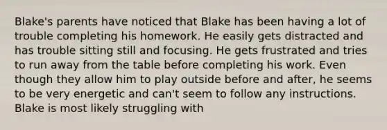 Blake's parents have noticed that Blake has been having a lot of trouble completing his homework. He easily gets distracted and has trouble sitting still and focusing. He gets frustrated and tries to run away from the table before completing his work. Even though they allow him to play outside before and after, he seems to be very energetic and can't seem to follow any instructions. Blake is most likely struggling with