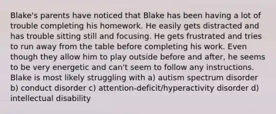 Blake's parents have noticed that Blake has been having a lot of trouble completing his homework. He easily gets distracted and has trouble sitting still and focusing. He gets frustrated and tries to run away from the table before completing his work. Even though they allow him to play outside before and after, he seems to be very energetic and can't seem to follow any instructions. Blake is most likely struggling with a) <a href='https://www.questionai.com/knowledge/k13KwrQptC-autism-spectrum-disorder' class='anchor-knowledge'>autism spectrum disorder</a> b) conduct disorder c) attention-deficit/hyperactivity disorder d) <a href='https://www.questionai.com/knowledge/kmZU5sLenn-intellectual-disability' class='anchor-knowledge'>intellectual disability</a>