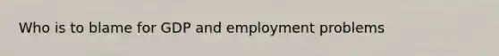 Who is to blame for GDP and employment problems