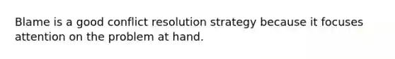 Blame is a good conflict resolution strategy because it focuses attention on the problem at hand.