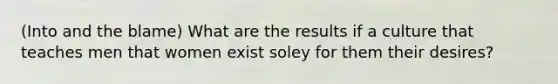 (Into and the blame) What are the results if a culture that teaches men that women exist soley for them their desires?