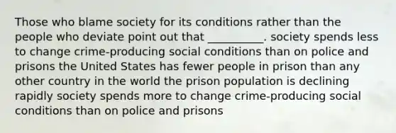 Those who blame society for its conditions rather than the people who deviate point out that __________. society spends less to change crime-producing social conditions than on police and prisons the United States has fewer people in prison than any other country in the world the prison population is declining rapidly society spends more to change crime-producing social conditions than on police and prisons