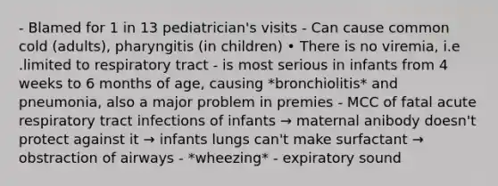 - Blamed for 1 in 13 pediatrician's visits - Can cause common cold (adults), pharyngitis (in children) • There is no viremia, i.e .limited to respiratory tract - is most serious in infants from 4 weeks to 6 months of age, causing *bronchiolitis* and pneumonia, also a major problem in premies - MCC of fatal acute respiratory tract infections of infants → maternal anibody doesn't protect against it → infants lungs can't make surfactant → obstraction of airways - *wheezing* - expiratory sound