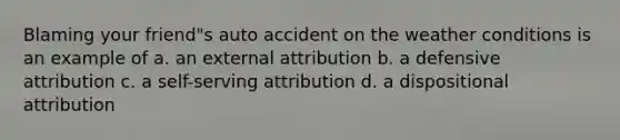 Blaming your friend"s auto accident on the weather conditions is an example of a. an external attribution b. a defensive attribution c. a self-serving attribution d. a dispositional attribution