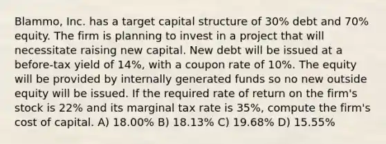 Blammo, Inc. has a target capital structure of 30% debt and 70% equity. The firm is planning to invest in a project that will necessitate raising new capital. New debt will be issued at a before-tax yield of 14%, with a coupon rate of 10%. The equity will be provided by internally generated funds so no new outside equity will be issued. If the required rate of return on the firm's stock is 22% and its marginal tax rate is 35%, compute the firm's cost of capital. A) 18.00% B) 18.13% C) 19.68% D) 15.55%