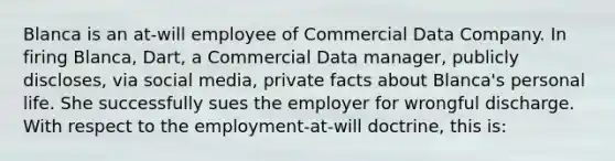 Blanca is an at-will employee of Commercial Data Company. In firing Blanca, Dart, a Commercial Data manager, publicly discloses, via social media, private facts about Blanca's personal life. She successfully sues the employer for wrongful discharge. With respect to the employment-at-will doctrine, this is: