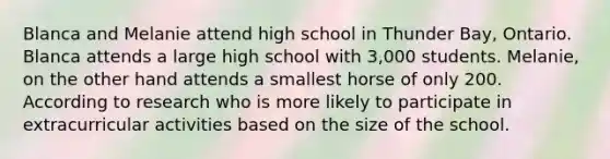 Blanca and Melanie attend high school in Thunder Bay, Ontario. Blanca attends a large high school with 3,000 students. Melanie, on the other hand attends a smallest horse of only 200. According to research who is more likely to participate in extracurricular activities based on the size of the school.