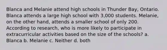 Blanca and Melanie attend high schools in Thunder Bay, Ontario. Blanca attends a large high school with 3,000 students. Melanie, on the other hand, attends a smaller school of only 200. According to research, who is more likely to participate in extracurricular activities based on the size of the schools? a. Blanca b. Melanie c. Neither d. both