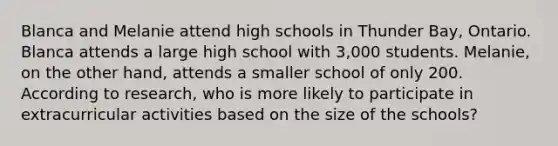 Blanca and Melanie attend high schools in Thunder Bay, Ontario. Blanca attends a large high school with 3,000 students. Melanie, on the other hand, attends a smaller school of only 200. According to research, who is more likely to participate in extracurricular activities based on the size of the schools?